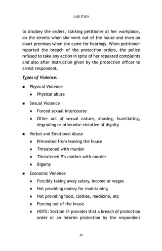 CASE STUDY

to disobey the orders, stalking petitioner at her workplace,
on the streets when she went out of the house and even on
court premises when she came for hearings. When petitioner
reported the breach of the protection orders, the police
refused to take any action in spite of her repeated complaints
and also after instruction given by the protection ofﬁcer to
arrest respondent.
Types of Violence:


Physical Violence




Physical abuse

Sexual Violence





Forced sexual intercourse
Other act of sexual nature, abusing, humiliating,
degrading or otherwise violative of dignity

Verbal and Emotional Abuse



Threatened with murder



Threatened P’s mother with murder




Prevented from leaving the house

Bigamy

Economic Violence


Forcibly taking away salary, income or wages



Not providing money for maintaining



Not providing food, clothes, medicine, etc



Forcing out of the house



NOTE: Section 31 provides that a breach of protection
order or an interim protection by the respondent

47

 
