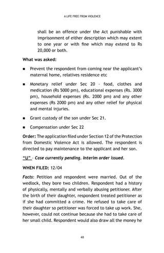 A LIFE FREE FROM VIOLENCE

shall be an offence under the Act punishable with
imprisonment of either description which may extent
to one year or with ﬁne which may extend to Rs
20,000 or both.
What was asked:


Prevent the respondent from coming near the applicant’s
maternal home, relatives residence etc



Monetary relief under Sec 20 – food, clothes and
medication (Rs 5000 pm), educational expenses (Rs. 3000
pm), household expenses (Rs. 2000 pm) and any other
expenses (Rs 2000 pm) and any other relief for physical
and mental injuries.



Grant custody of the son under Sec 21.



Compensation under Sec 22

Order: The application ﬁled under Section 12 of the Protection
from Domestic Violence Act is allowed. The respondent is
directed to pay maintenance to the applicant and her son.
“U” – Case currently pending. Interim order issued.
WHEN FILED: 12/04
Facts: Petition and respondent were married. Out of the
wedlock, they bore two children. Respondent had a history
of physically, mentally and verbally abusing petitioner. After
the birth of their daughter, respondent treated petitioner as
if she had committed a crime. He refused to take care of
their daughter so petitioner was forced to take up work. She,
however, could not continue because she had to take care of
her small child. Respondent would also draw all the money he

48

 