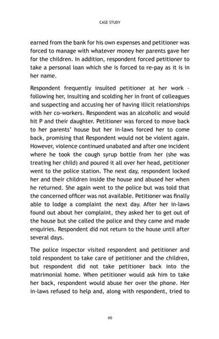 CASE STUDY

earned from the bank for his own expenses and petitioner was
forced to manage with whatever money her parents gave her
for the children. In addition, respondent forced petitioner to
take a personal loan which she is forced to re-pay as it is in
her name.
Respondent frequently insulted petitioner at her work –
following her, insulting and scolding her in front of colleagues
and suspecting and accusing her of having illicit relationships
with her co-workers. Respondent was an alcoholic and would
hit P and their daughter. Petitioner was forced to move back
to her parents’ house but her in-laws forced her to come
back, promising that Respondent would not be violent again.
However, violence continued unabated and after one incident
where he took the cough syrup bottle from her (she was
treating her child) and poured it all over her head, petitioner
went to the police station. The next day, respondent locked
her and their children inside the house and abused her when
he returned. She again went to the police but was told that
the concerned ofﬁcer was not available. Petitioner was ﬁnally
able to lodge a complaint the next day. After her in-laws
found out about her complaint, they asked her to get out of
the house but she called the police and they came and made
enquiries. Respondent did not return to the house until after
several days.
The police inspector visited respondent and petitioner and
told respondent to take care of petitioner and the children,
but respondent did not take petitioner back into the
matrimonial home. When petitioner would ask him to take
her back, respondent would abuse her over the phone. Her
in-laws refused to help and, along with respondent, tried to

49

 