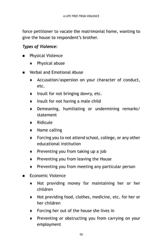 A LIFE FREE FROM VIOLENCE

force petitioner to vacate the matrimonial home, wanting to
give the house to respondent’s brother.
Types of Violence:


Physical Violence




Physical abuse

Verbal and Emotional Abuse




Insult for not bringing dowry, etc.



Insult for not having a male child



Demeaning, humiliating or undermining remarks/
statement



Ridicule



Name calling



Forcing you to not attend school, college, or any other
educational institution



Preventing you from taking up a job



Preventing you from leaving the House




Accusation/aspersion on your character of conduct,
etc.

Preventing you from meeting any particular person

Economic Violence


Not providing money for maintaining her or her
children



Not providing food, clothes, medicine, etc. for her or
her children



Forcing her out of the house she lives in



Preventing or obstructing you from carrying on your
employment
50

 