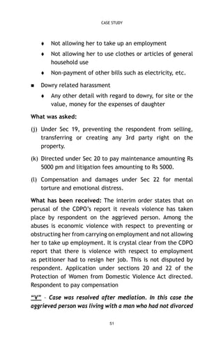 CASE STUDY




Not allowing her to use clothes or articles of general
household use




Not allowing her to take up an employment

Non-payment of other bills such as electricity, etc.

Dowry related harassment


Any other detail with regard to dowry, for site or the
value, money for the expenses of daughter

What was asked:
(j) Under Sec 19, preventing the respondent from selling,
transferring or creating any 3rd party right on the
property.
(k) Directed under Sec 20 to pay maintenance amounting Rs
5000 pm and litigation fees amounting to Rs 5000.
(l) Compensation and damages under Sec 22 for mental
torture and emotional distress.
What has been received: The interim order states that on
perusal of the CDPO’s report it reveals violence has taken
place by respondent on the aggrieved person. Among the
abuses is economic violence with respect to preventing or
obstructing her from carrying on employment and not allowing
her to take up employment. It is crystal clear from the CDPO
report that there is violence with respect to employment
as petitioner had to resign her job. This is not disputed by
respondent. Application under sections 20 and 22 of the
Protection of Women from Domestic Violence Act directed.
Respondent to pay compensation
“V” – Case was resolved after mediation. In this case the
aggrieved person was living with a man who had not divorced
51

 