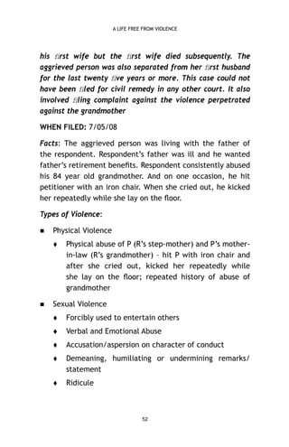 A LIFE FREE FROM VIOLENCE

his ﬁrst wife but the ﬁrst wife died subsequently. The
aggrieved person was also separated from her ﬁrst husband
for the last twenty ﬁve years or more. This case could not
have been ﬁled for civil remedy in any other court. It also
involved ﬁling complaint against the violence perpetrated
against the grandmother
WHEN FILED: 7/05/08
Facts: The aggrieved person was living with the father of
the respondent. Respondent’s father was ill and he wanted
father’s retirement beneﬁts. Respondent consistently abused
his 84 year old grandmother. And on one occasion, he hit
petitioner with an iron chair. When she cried out, he kicked
her repeatedly while she lay on the ﬂoor.
Types of Violence:


Physical Violence




Physical abuse of P (R’s step-mother) and P’s motherin-law (R’s grandmother) – hit P with iron chair and
after she cried out, kicked her repeatedly while
she lay on the ﬂoor; repeated history of abuse of
grandmother

Sexual Violence


Forcibly used to entertain others



Verbal and Emotional Abuse



Accusation/aspersion on character of conduct



Demeaning, humiliating or undermining remarks/
statement



Ridicule

52

 