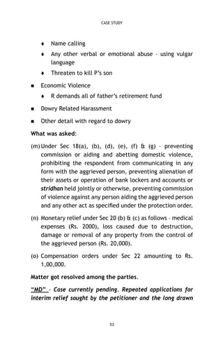 CASE STUDY




Any other verbal or emotional abuse – using vulgar
language




Name calling

Threaten to kill P’s son

Economic Violence


R demands all of father’s retirement fund



Dowry Related Harassment



Other detail with regard to dowry

What was asked:
(m) Under Sec 18(a), (b), (d), (e), (f) & (g) – preventing
commission or aiding and abetting domestic violence,
prohibiting the respondent from communicating in any
form with the aggrieved person, preventing alienation of
their assets or operation of bank lockers and accounts or
stridhan held jointly or otherwise, preventing commission
of violence against any person aiding the aggrieved person
and any other act as speciﬁed under the protection order.
(n) Monetary relief under Sec 20 (b) & (c) as follows – medical
expenses (Rs. 2000), loss caused due to destruction,
damage or removal of any property from the control of
the aggrieved person (Rs. 20,000).
(o) Compensation orders under Sec 22 amounting to Rs.
1,00,000.
Matter got resolved among the parties.
“MD” - Case currently pending. Repeated applications for
interim relief sought by the petitioner and the long drawn

53

 