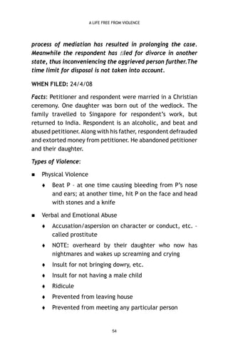 A LIFE FREE FROM VIOLENCE

process of mediation has resulted in prolonging the case.
Meanwhile the respondent has ﬁled for divorce in another
state, thus inconveniencing the aggrieved person further.The
time limit for disposal is not taken into account.
WHEN FILED: 24/4/08
Facts: Petitioner and respondent were married in a Christian
ceremony. One daughter was born out of the wedlock. The
family travelled to Singapore for respondent’s work, but
returned to India. Respondent is an alcoholic, and beat and
abused petitioner. Along with his father, respondent defrauded
and extorted money from petitioner. He abandoned petitioner
and their daughter.
Types of Violence:


Physical Violence




Beat P – at one time causing bleeding from P’s nose
and ears; at another time, hit P on the face and head
with stones and a knife

Verbal and Emotional Abuse


Accusation/aspersion on character or conduct, etc. –
called prostitute



NOTE: overheard by their daughter who now has
nightmares and wakes up screaming and crying



Insult for not bringing dowry, etc.



Insult for not having a male child



Ridicule



Prevented from leaving house



Prevented from meeting any particular person

54

 