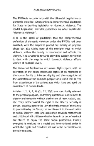 A LIFE FREE FROM VIOLENCE

The PWDVA is in conformity with the UN Model Legislation on
Domestic Violence, which provides comprehensive guidelines
for State in drafting legislation on domestic violence. The
model Legislation provides guidelines on what constitutes
“domestic violence”.
It is in this spirit of guidelines that the comprehensive
deﬁnition of domestic violence under the PWDVA had been
enacted, with the emphasis placed not merely on physical
abuse but also taking note of the multiple ways in which
violence within the family is manifested and affects the
women. It is structured towards providing support to women
to deal with the ways in which domestic violence affects
women at multiple levels.
The Universal Declaration of Human Rights opens with an
accretion of the equal inalienable rights of all members of
the human family to inherent dignity and the recognition of
the aspiration of the common people for a world that is free
from experiences of barbarious acts which have outraged the
conscience of human kinds.
Articles 1, 2, 3, 7, 16 (3), 22, 25(2) are speciﬁcally relevant
to the present purpose, addressing question of entitlement to
dignity and freedom without distinction of race, colour, sex,
etc. They further assert the right to life, liberty, security of
person, equality before the law; the entitlement of the family
to protection by the State; the entitlement to the realization
of social security; care and assistance towards motherhood
and childhood. All children whether born in or out of wedlock
are stated to enjoy the same social protection. Finally,
everyone is entitled to a social and international order in
which the rights and freedoms set out in the declaration can
be fully realized.
vi

 