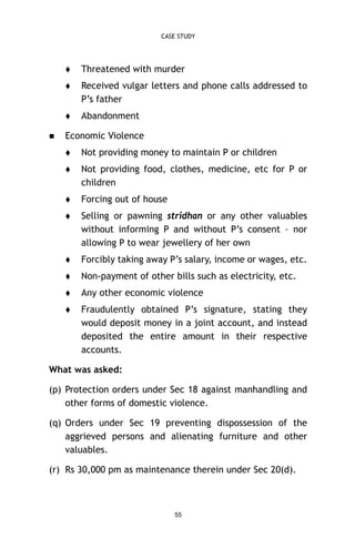 CASE STUDY




Received vulgar letters and phone calls addressed to
P’s father




Threatened with murder

Abandonment

Economic Violence


Not providing money to maintain P or children



Not providing food, clothes, medicine, etc for P or
children



Forcing out of house



Selling or pawning stridhan or any other valuables
without informing P and without P’s consent – nor
allowing P to wear jewellery of her own



Forcibly taking away P’s salary, income or wages, etc.



Non-payment of other bills such as electricity, etc.



Any other economic violence



Fraudulently obtained P’s signature, stating they
would deposit money in a joint account, and instead
deposited the entire amount in their respective
accounts.

What was asked:
(p) Protection orders under Sec 18 against manhandling and
other forms of domestic violence.
(q) Orders under Sec 19 preventing dispossession of the
aggrieved persons and alienating furniture and other
valuables.
(r) Rs 30,000 pm as maintenance therein under Sec 20(d).

55

 