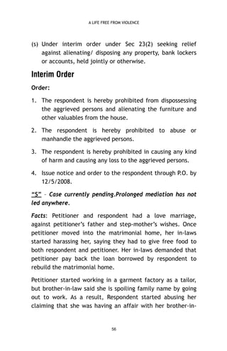A LIFE FREE FROM VIOLENCE

(s) Under interim order under Sec 23(2) seeking relief
against alienating/ disposing any property, bank lockers
or accounts, held jointly or otherwise.

Interim Order
Order:
1. The respondent is hereby prohibited from dispossessing
the aggrieved persons and alienating the furniture and
other valuables from the house.
2. The respondent is hereby prohibited to abuse or
manhandle the aggrieved persons.
3. The respondent is hereby prohibited in causing any kind
of harm and causing any loss to the aggrieved persons.
4. Issue notice and order to the respondent through P.O. by
12/5/2008.
“S” – Case currently pending.Prolonged mediation has not
led anywhere.
Facts: Petitioner and respondent had a love marriage,
against petitioner’s father and step-mother’s wishes. Once
petitioner moved into the matrimonial home, her in-laws
started harassing her, saying they had to give free food to
both respondent and petitioner. Her in-laws demanded that
petitioner pay back the loan borrowed by respondent to
rebuild the matrimonial home.
Petitioner started working in a garment factory as a tailor,
but brother-in-law said she is spoiling family name by going
out to work. As a result, Respondent started abusing her
claiming that she was having an affair with her brother-in-

56

 