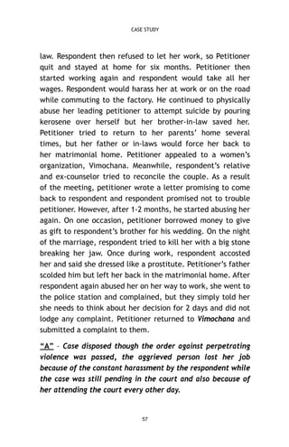 CASE STUDY

law. Respondent then refused to let her work, so Petitioner
quit and stayed at home for six months. Petitioner then
started working again and respondent would take all her
wages. Respondent would harass her at work or on the road
while commuting to the factory. He continued to physically
abuse her leading petitioner to attempt suicide by pouring
kerosene over herself but her brother-in-law saved her.
Petitioner tried to return to her parents’ home several
times, but her father or in-laws would force her back to
her matrimonial home. Petitioner appealed to a women’s
organization, Vimochana. Meanwhile, respondent’s relative
and ex-counselor tried to reconcile the couple. As a result
of the meeting, petitioner wrote a letter promising to come
back to respondent and respondent promised not to trouble
petitioner. However, after 1-2 months, he started abusing her
again. On one occasion, petitioner borrowed money to give
as gift to respondent’s brother for his wedding. On the night
of the marriage, respondent tried to kill her with a big stone
breaking her jaw. Once during work, respondent accosted
her and said she dressed like a prostitute. Petitioner’s father
scolded him but left her back in the matrimonial home. After
respondent again abused her on her way to work, she went to
the police station and complained, but they simply told her
she needs to think about her decision for 2 days and did not
lodge any complaint. Petitioner returned to Vimochana and
submitted a complaint to them.
“A” – Case disposed though the order against perpetrating
violence was passed, the aggrieved person lost her job
because of the constant harassment by the respondent while
the case was still pending in the court and also because of
her attending the court every other day.

57

 
