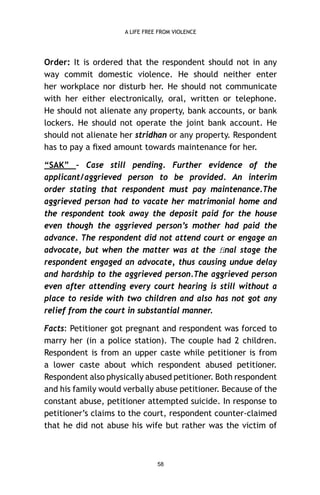 A LIFE FREE FROM VIOLENCE

Order: It is ordered that the respondent should not in any
way commit domestic violence. He should neither enter
her workplace nor disturb her. He should not communicate
with her either electronically, oral, written or telephone.
He should not alienate any property, bank accounts, or bank
lockers. He should not operate the joint bank account. He
should not alienate her stridhan or any property. Respondent
has to pay a ﬁxed amount towards maintenance for her.
“SAK” – Case still pending. Further evidence of the
applicant/aggrieved person to be provided. An interim
order stating that respondent must pay maintenance.The
aggrieved person had to vacate her matrimonial home and
the respondent took away the deposit paid for the house
even though the aggrieved person’s mother had paid the
advance. The respondent did not attend court or engage an
advocate, but when the matter was at the ﬁnal stage the
respondent engaged an advocate, thus causing undue delay
and hardship to the aggrieved person.The aggrieved person
even after attending every court hearing is still without a
place to reside with two children and also has not got any
relief from the court in substantial manner.
Facts: Petitioner got pregnant and respondent was forced to
marry her (in a police station). The couple had 2 children.
Respondent is from an upper caste while petitioner is from
a lower caste about which respondent abused petitioner.
Respondent also physically abused petitioner. Both respondent
and his family would verbally abuse petitioner. Because of the
constant abuse, petitioner attempted suicide. In response to
petitioner’s claims to the court, respondent counter-claimed
that he did not abuse his wife but rather was the victim of

58

 