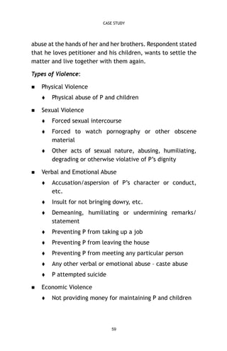 CASE STUDY

abuse at the hands of her and her brothers. Respondent stated
that he loves petitioner and his children, wants to settle the
matter and live together with them again.
Types of Violence:


Physical Violence




Physical abuse of P and children

Sexual Violence



Forced to watch pornography or other obscene
material





Forced sexual intercourse

Other acts of sexual nature, abusing, humiliating,
degrading or otherwise violative of P’s dignity

Verbal and Emotional Abuse




Insult for not bringing dowry, etc.



Demeaning, humiliating or undermining remarks/
statement



Preventing P from taking up a job



Preventing P from leaving the house



Preventing P from meeting any particular person



Any other verbal or emotional abuse – caste abuse




Accusation/aspersion of P’s character or conduct,
etc.

P attempted suicide

Economic Violence


Not providing money for maintaining P and children

59

 