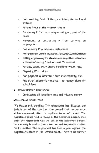A LIFE FREE FROM VIOLENCE





Forcing P out of the house P lives in



Preventing P from accessing or using any part of the
house



Preventing or obstructing P from carrying on
employment



Not allowing P to take up employment



Non-payment of rent in case of a rented accommodation



Selling or pawning P’s stridhan or any other valuables
without informing P and without P’s consent



Forcibly taking away salary, income or wages, etc.



Disposing P’s stridhan



Non-payment of other bills such as electricity, etc.





Not providing food, clothes, medicine, etc for P and
children

Any other economic violence – no money given for
school fees

Dowry Related Harassment


Conﬁscated all jewellery, sold and misused money

When Filed: 30/04/2008
"P": Matter still pending: The respondent has disputed the
jurisdiction of the court on the ground that no domestic
violence occured, after the implementation of the Act. The
Magistrate court held in favour of the aggrieved person, that
since the respondent was the son of the aggrieved person,
he was duty bound to look after her and to provide shelter
for his mother. The respondent has ﬁled appeal against the
Magistrate's order in the session court. There is no further

60

 