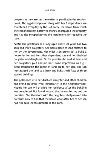 CASE STUDY

progress in the case, as the matter is pending in the sessions
court. The aggrieved person along with her 8 dependents are
threatened everyday by the 3rd party, the banks from which
the respondent has borrowed money, mortgaged the property
and has also stopped paying the instalments for repaying the
loan.
Facts: The petitioner is a lady aged above 70 years has two
sons and three daughters. She had a piece of land allotted to
her by the government. Her eldest son promised to build a
house for her and her other dependent son and her disabled
daughter and daughters. On his promise she sold all hers and
her daughters' gold and put her thumb impression on a gift
deed transfering the piece of land on to her son. The son
mortagaged the land to a bank and built small ﬂats of three
storied buildings.
The petitioner with her disabled daughter and other children
and grand children lived temporarily in the neighbourhood.
Hoping her son will provide her residence after the building
was completed. But found instead that he was letting out the
premises. She therefore with the neighbours help moved into
premises only to ﬁnd that the banks were after her as her son
had not paid the instalments to the bank.

61

 