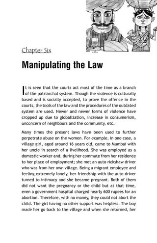 Chapter Six

Manipulating the Law

I

t is seen that the courts act most of the time as a branch
of the patriarchal system. Though the violence is culturally
based and is socially accepted, to prove the offence in the
courts, the tools of the law and the procedures of the outdated
system are used. Newer and newer forms of violence have
cropped up due to globalization, increase in consumerism,
unconcern of neighbours and the community, etc.
Many times the present laws have been used to further
perpetrate abuse on the women. For example, in one case, a
village girl, aged around 16 years old, came to Mumbai with
her uncle in search of a livelihood. She was employed as a
domestic worker and, during her commute from her residence
to her place of employment; she met an auto rickshaw driver
who was from her own village. Being a migrant employee and
feeling extremely lonely, her friendship with the auto driver
turned to intimacy and she became pregnant. Both of them
did not want the pregnancy or the child but at that time,
even a government hospital charged nearly 600 rupees for an
abortion. Therefore, with no money, they could not abort the
child. The girl having no other support was helpless. The boy
made her go back to the village and when she returned, her

 