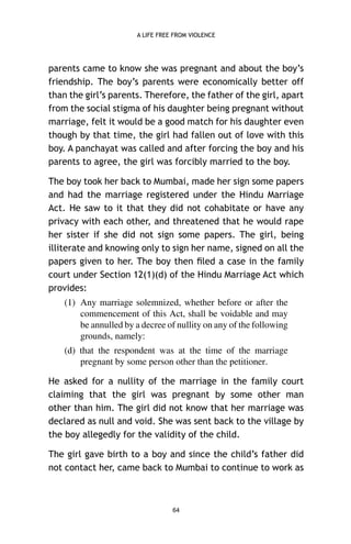 A LIFE FREE FROM VIOLENCE

parents came to know she was pregnant and about the boy’s
friendship. The boy’s parents were economically better off
than the girl’s parents. Therefore, the father of the girl, apart
from the social stigma of his daughter being pregnant without
marriage, felt it would be a good match for his daughter even
though by that time, the girl had fallen out of love with this
boy. A panchayat was called and after forcing the boy and his
parents to agree, the girl was forcibly married to the boy.
The boy took her back to Mumbai, made her sign some papers
and had the marriage registered under the Hindu Marriage
Act. He saw to it that they did not cohabitate or have any
privacy with each other, and threatened that he would rape
her sister if she did not sign some papers. The girl, being
illiterate and knowing only to sign her name, signed on all the
papers given to her. The boy then ﬁled a case in the family
court under Section 12(1)(d) of the Hindu Marriage Act which
provides:
(1) Any marriage solemnized, whether before or after the
commencement of this Act, shall be voidable and may
be annulled by a decree of nullity on any of the following
grounds, namely:
(d) that the respondent was at the time of the marriage
pregnant by some person other than the petitioner.
He asked for a nullity of the marriage in the family court
claiming that the girl was pregnant by some other man
other than him. The girl did not know that her marriage was
declared as null and void. She was sent back to the village by
the boy allegedly for the validity of the child.
The girl gave birth to a boy and since the child’s father did
not contact her, came back to Mumbai to continue to work as

64

 