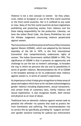 INTRODUCTION

Violence is not a new concept to women – be they urban,
rural, Indian or European or any of the ﬁrst world countries
or the third world countries. Nor is it conﬁned to any caste
or class. Many of the ﬁrst world countries do have legislations
prohibiting and protecting women from violence and the
State taking responsibility for the protection. Likewise, we
have the Indian Penal Code, the Dowry Prohibition Act and
the Vishaka Judgement concerning violence perpetrated
against women.
The Convention on the Elimination of all Forms of Discrimination
Against Women (CEDAW), which was adopted by the General
Assembly of the UN in 1979, is the ﬁrst international
Convention that comprehensively underscores rights of
women. The Indian Government ratiﬁed CEDAW in 1993. The
signiﬁcance of CEDAW is that it presents an opportunity and
challenge to use the law to women’s advantage, to broaden
the way in which we perceive the law and its possibilities in
terms of gender violence. Recommendation No.19 to CEDAW
is the broadest attempt so far to understand what violence
against women is, in terms of women’s experience.
Its importance is that it helps give recognition to those areas of
abuse and neglect which have so far not been acknowledged as
gender violence including displacement, sexual harassment,
and certain kinds of customary laws, family violence and
sexual exploitation. It also recognises health, both mental
and physical as an issue of abuse.
Traditional laws on domestic violence against women seek to
penalize the offender via systems that lead to protect her
from humiliation and suffering. The recommendations rise
to correct this by speciﬁcally providing for ‘support services’
and ‘gender sensitive training for judicial law enforcement
vii

 