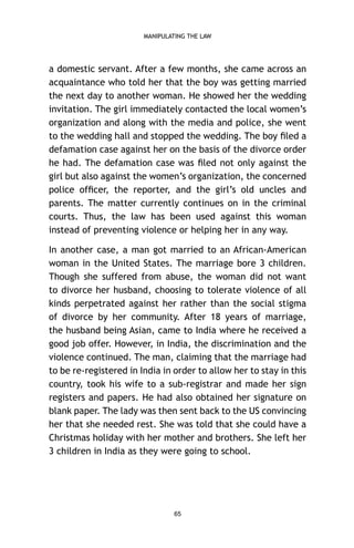 MANIPULATING THE LAW

a domestic servant. After a few months, she came across an
acquaintance who told her that the boy was getting married
the next day to another woman. He showed her the wedding
invitation. The girl immediately contacted the local women’s
organization and along with the media and police, she went
to the wedding hall and stopped the wedding. The boy ﬁled a
defamation case against her on the basis of the divorce order
he had. The defamation case was ﬁled not only against the
girl but also against the women’s organization, the concerned
police ofﬁcer, the reporter, and the girl’s old uncles and
parents. The matter currently continues on in the criminal
courts. Thus, the law has been used against this woman
instead of preventing violence or helping her in any way.
In another case, a man got married to an African-American
woman in the United States. The marriage bore 3 children.
Though she suffered from abuse, the woman did not want
to divorce her husband, choosing to tolerate violence of all
kinds perpetrated against her rather than the social stigma
of divorce by her community. After 18 years of marriage,
the husband being Asian, came to India where he received a
good job offer. However, in India, the discrimination and the
violence continued. The man, claiming that the marriage had
to be re-registered in India in order to allow her to stay in this
country, took his wife to a sub-registrar and made her sign
registers and papers. He had also obtained her signature on
blank paper. The lady was then sent back to the US convincing
her that she needed rest. She was told that she could have a
Christmas holiday with her mother and brothers. She left her
3 children in India as they were going to school.

65

 