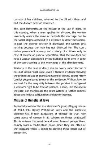 MANIPULATING THE LAW

custody of her children, returned to the US with them and
had the divorce petition dismissed.
This case demonstrates the misuse of the law in India. In
this country, when a man applies for divorce, the woman
invariably resists the same or defends the marriage due to
the social stigma attached to a divorced or deserted woman.
In case the divorce petition is dismissed, the woman gets
nothing because the man has not divorced her. The court
orders permanent alimony and custody of children only in
case of divorce or judicial separation. Thus the law does not
help a woman abandoned by her husband on its own in spite
of the court coming to the knowledge of the abandonment.
Similarly in the case of death due to dowry under Section 3
not 4 of Indian Penal Code, even if there is evidence showing
the prohibited act of giving and taking of dowry, courts rarely
convict people based solely on this evidence. Without laws to
account for the inequality between the genders to safeguard
a woman’s right to be free of violence, a man, like the one in
the case, can manipulate the court system to further commit
abuse and induce subjugation and powerlessness.

Misuse of Beneficial laws
Repeatedly we hear the so-called men’s group alleging misuse
of 498-A IPC, Dowry Prohibition Laws and the Domestic
Violence Act. If such allegations of ‘misuse’ be true, how
come abuse of women in all spheres continues unabated?
This is an issue that must be addressed from all perspectives,
namely from a media-stand point, since they are often at
the vanguard when it comes to blowing these issues out of
proportion.

67

 