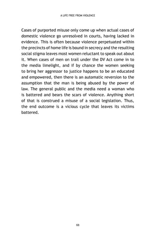 A LIFE FREE FROM VIOLENCE

Cases of purported misuse only come up when actual cases of
domestic violence go unresolved in courts, having lacked in
evidence. This is often because violence perpetuated within
the precincts of home life is bound in secrecy and the resulting
social stigma leaves most women reluctant to speak out about
it. When cases of men on trail under the DV Act come in to
the media limelight, and if by chance the women seeking
to bring her aggressor to justice happens to be an educated
and empowered, then there is an automatic reversion to the
assumption that the man is being abused by the power of
law. The general public and the media need a woman who
is battered and bears the scars of violence. Anything short
of that is construed a misuse of a social legislation. Thus,
the end outcome is a vicious cycle that leaves its victims
battered.

68

 