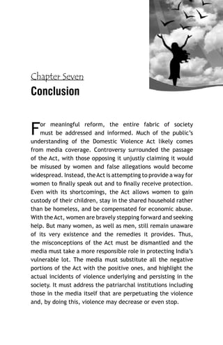 Chapter Seven

Conclusion

F

or meaningful reform, the entire fabric of society
must be addressed and informed. Much of the public’s
understanding of the Domestic Violence Act likely comes
from media coverage. Controversy surrounded the passage
of the Act, with those opposing it unjustly claiming it would
be misused by women and false allegations would become
widespread. Instead, the Act is attempting to provide a way for
women to ﬁnally speak out and to ﬁnally receive protection.
Even with its shortcomings, the Act allows women to gain
custody of their children, stay in the shared household rather
than be homeless, and be compensated for economic abuse.
With the Act, women are bravely stepping forward and seeking
help. But many women, as well as men, still remain unaware
of its very existence and the remedies it provides. Thus,
the misconceptions of the Act must be dismantled and the
media must take a more responsible role in protecting India’s
vulnerable lot. The media must substitute all the negative
portions of the Act with the positive ones, and highlight the
actual incidents of violence underlying and persisting in the
society. It must address the patriarchal institutions including
those in the media itself that are perpetuating the violence
and, by doing this, violence may decrease or even stop.

 