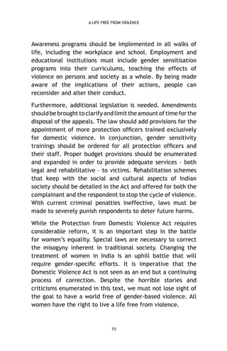 A LIFE FREE FROM VIOLENCE

Awareness programs should be implemented in all walks of
life, including the workplace and school. Employment and
educational institutions must include gender sensitisation
programs into their curriculums, teaching the effects of
violence on persons and society as a whole. By being made
aware of the implications of their actions, people can
reconsider and alter their conduct.
Furthermore, additional legislation is needed. Amendments
should be brought to clarify and limit the amount of time for the
disposal of the appeals. The law should add provisions for the
appointment of more protection ofﬁcers trained exclusively
for domestic violence. In conjunction, gender sensitivity
trainings should be ordered for all protection ofﬁcers and
their staff. Proper budget provisions should be enumerated
and expanded in order to provide adequate services – both
legal and rehabilitative – to victims. Rehabilitation schemes
that keep with the social and cultural aspects of Indian
society should be detailed in the Act and offered for both the
complainant and the respondent to stop the cycle of violence.
With current criminal penalties ineffective, laws must be
made to severely punish respondents to deter future harms.
While the Protection from Domestic Violence Act requires
considerable reform, it is an important step in the battle
for women’s equality. Special laws are necessary to correct
the misogyny inherent in traditional society. Changing the
treatment of women in India is an uphill battle that will
require gender-speciﬁc efforts. It is imperative that the
Domestic Violence Act is not seen as an end but a continuing
process of correction. Despite the horrible stories and
criticisms enumerated in this text, we must not lose sight of
the goal to have a world free of gender-based violence. All
women have the right to live a life free from violence.

70

 
