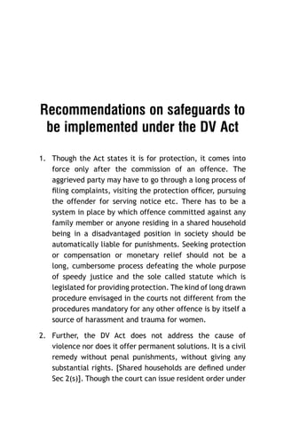 Recommendations on safeguards to
be implemented under the DV Act
1. Though the Act states it is for protection, it comes into
force only after the commission of an offence. The
aggrieved party may have to go through a long process of
ﬁling complaints, visiting the protection ofﬁcer, pursuing
the offender for serving notice etc. There has to be a
system in place by which offence committed against any
family member or anyone residing in a shared household
being in a disadvantaged position in society should be
automatically liable for punishments. Seeking protection
or compensation or monetary relief should not be a
long, cumbersome process defeating the whole purpose
of speedy justice and the sole called statute which is
legislated for providing protection. The kind of long drawn
procedure envisaged in the courts not different from the
procedures mandatory for any other offence is by itself a
source of harassment and trauma for women.
2. Further, the DV Act does not address the cause of
violence nor does it offer permanent solutions. It is a civil
remedy without penal punishments, without giving any
substantial rights. [Shared households are deﬁned under
Sec 2(s)]. Though the court can issue resident order under

 