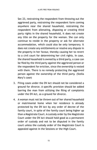 A LIFE FREE FROM VIOLENCE

Sec 23, restraining the respondent from throwing out the
aggrieved party, restraining the respondent form coming
anywhere near the shared household, restraining the
respondent from alienating, disposing or creating third
party rights in the shared household, it does not create
any title on the property for the woman. She can only
continue to reside in the property or ask for alternate
accommodation, which could also be only temporary. It
does not create any entitlements or resolve any dispute in
the property in her favour, thereby causing her to revert
to a civil court for determining her civil rights. In case,
the shared household is owned by a third party, a case can
be ﬁled by the third party against the aggrieved person or
the respondent for eviction, since the ownership is vested
with them. There is no remedy protecting the aggrieved
person against the ownership of the third party. (Stella
Mary’s case)
3. Filing cases under the DV Act should not be considered a
ground for divorce. A speciﬁc provision should be added
barring the man from utilizing the ﬁling of complaints
under the DV Act, as a ground for divorce.
4. A woman must not be thrown out of her shared household
or matrimonial home when her residence is already
protected by the DV Act by any order of decree of the
family court, in spite of the family court being higher up
than a Magistrate Court. A custody order by the Magistrate
Court under the DV Act should hold good as a permanent
order of custody and not to be disputed in the family
court unless the custody order of the Magistrate Court is
appealed against in the Sessions or the High Court.

72

 