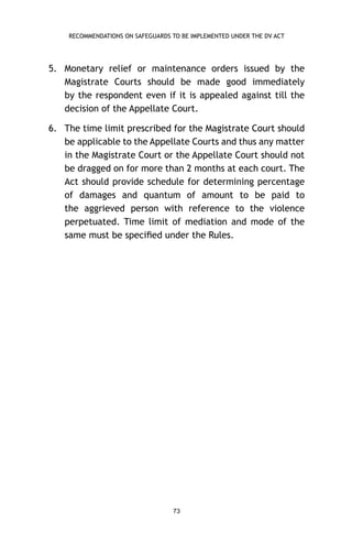 RECOMMENDATIONS ON SAFEGUARDS TO BE IMPLEMENTED UNDER THE DV ACT

5. Monetary relief or maintenance orders issued by the
Magistrate Courts should be made good immediately
by the respondent even if it is appealed against till the
decision of the Appellate Court.
6. The time limit prescribed for the Magistrate Court should
be applicable to the Appellate Courts and thus any matter
in the Magistrate Court or the Appellate Court should not
be dragged on for more than 2 months at each court. The
Act should provide schedule for determining percentage
of damages and quantum of amount to be paid to
the aggrieved person with reference to the violence
perpetuated. Time limit of mediation and mode of the
same must be speciﬁed under the Rules.

73

 
