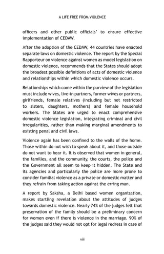 A LIFE FREE FROM VIOLENCE

ofﬁcers and other public ofﬁcials’ to ensure effective
implementation of CEDAW.
After the adoption of the CEDAW, 44 countries have enacted
separate laws on domestic violence. The report by the Special
Rapporteur on violence against women as model legislation on
domestic violence, recommends that the States should adopt
the broadest possible deﬁnitions of acts of domestic violence
and relationships within which domestic violence occurs.
Relationships which come within the purview of the legislation
must include wives, live-in partners, former wives or partners,
girlfriends, female relatives (including but not restricted
to sisters, daughters, mothers) and female household
workers. The States are urged to enact comprehensive
domestic violence legislation, integrating criminal and civil
irregularities, rather than making marginal amendments to
existing penal and civil laws.
Violence again has been conﬁned to the walls of the home.
Those within do not wish to speak about it, and those outside
do not want to hear it. It is observed that women in general,
the families, and the community, the courts, the police and
the Government all seem to keep it hidden. The State and
its agencies and particularly the police are more prone to
consider familial violence as a private or domestic matter and
they refrain from taking action against the erring man.
A report by Saksha, a Delhi based women organization,
makes startling revelation about the attitudes of judges
towards domestic violence. Nearly 74% of the judges felt that
preservation of the family should be a preliminary concern
for women even if there is violence in the marriage. 90% of
the judges said they would not opt for legal redress in case of

viii

 