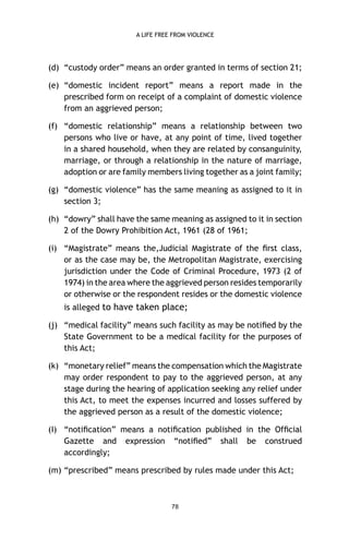 A LIFE FREE FROM VIOLENCE

(d) “custody order” means an order granted in terms of section 21;
(e) “domestic incident report” means a report made in the
prescribed form on receipt of a complaint of domestic violence
from an aggrieved person;
(f) “domestic relationship” means a relationship between two
persons who live or have, at any point of time, lived together
in a shared household, when they are related by consanguinity,
marriage, or through a relationship in the nature of marriage,
adoption or are family members living together as a joint family;
(g) “domestic violence” has the same meaning as assigned to it in
section 3;
(h) “dowry” shall have the same meaning as assigned to it in section
2 of the Dowry Prohibition Act, 1961 (28 of 1961;
(i) “Magistrate” means the,Judicial Magistrate of the ﬁrst class,
or as the case may be, the Metropolitan Magistrate, exercising
jurisdiction under the Code of Criminal Procedure, 1973 (2 of
1974) in the area where the aggrieved person resides temporarily
or otherwise or the respondent resides or the domestic violence
is alleged to have taken place;
(j) “medical facility” means such facility as may be notiﬁed by the
State Government to be a medical facility for the purposes of
this Act;
(k) “monetary relief” means the compensation which the Magistrate
may order respondent to pay to the aggrieved person, at any
stage during the hearing of application seeking any relief under
this Act, to meet the expenses incurred and losses suffered by
the aggrieved person as a result of the domestic violence;
(I) “notiﬁcation” means a notiﬁcation published in the Ofﬁcial
Gazette and expression “notiﬁed” shall be construed
accordingly;
(m) “prescribed” means prescribed by rules made under this Act;

78

 