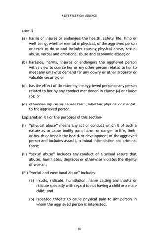 A LIFE FREE FROM VIOLENCE

case it (a) harms or injures or endangers the health, safety, life, limb or
well-being, whether mental or physical, of the aggrieved person
or tends to do so and includes causing physical abuse, sexual
abuse, verbal and emotional abuse and economic abuse; or
(b) harasses, harms, injures or endangers the aggrieved person
with a view to coerce her or any other person related to her to
meet any unlawful demand for any dowry or other property or
valuable security; or
(c) has the effect of threatening the aggrieved person or any person
related to her by any conduct mentioned in clause (a) or clause
(b); or
(d) otherwise injures or causes harm, whether physical or mental,
to the aggrieved person.
Explanation I: For the purposes of this section(i) “physical abuse” means any act or conduct which is of such a
nature as to cause bodily pain, harm, or danger to life, limb,
or health or impair the health or development of the aggrieved
person and includes assault, criminal intimidation and criminal
force;
(ii) “sexual abuse” includes any conduct of a sexual nature that
abuses, humiliates, degrades or otherwise violates the dignity
of woman;
(iii) “verbal and emotional abuse” includes(a) insults, ridicule, humiliation, name calling and insults or
ridicule specially with regard to not having a child or a male
child; and
(b) repeated threats to cause physical pain to any person in
whom the aggrieved person is interested.

80

 