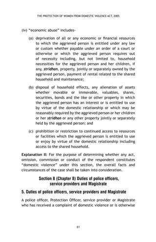 THE PROTECTION OF WOMEN FROM DOMESTIC VIOLENCE ACT, 2005

(iv) “economic abuse” includes(a) deprivation of all or any economic or ﬁnancial resources
to which the aggrieved person is entitled under any law
or custom whether payable under an order of a court or
otherwise or which the aggrieved person requires out
of necessity including, but not limited to, household
necessities for the aggrieved person and her children, if
any, stridhan, property, jointly or separately owned by the
aggrieved person, payment of rental related to the shared
household and maintenance;
(b) disposal of household effects, any alienation of assets
whether movable or immovable, valuables, shares,
securities, bonds and the like or other property in which
the aggrieved person has an interest or is entitled to use
by virtue of the domestic relationship or which may be
reasonably required by the aggrieved person or her children
or her stridhan or any other property jointly or separately
held by the aggrieved person; and
(c) prohibition or restriction to continued access to resources
or facilities which the aggrieved person is entitled to use
or enjoy by virtue of the domestic relationship including
access to the shared household.
Explanation II: For the purpose of determining whether any act,
omission, commission or conduct of the respondent constitutes
“domestic violence” under this section, the overall facts and
circumstances of the case shall be taken into consideration.

Section 8 (Chapter 8) Duties of police officers,
service providers and Magistrate
5. Duties of police officers, service providers and Magistrate
A police ofﬁcer, Protection Ofﬁcer, service provider or Magistrate
who has received a complaint of domestic violence or is otherwise

81

 