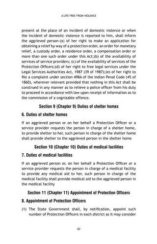A LIFE FREE FROM VIOLENCE

present at the place of an incident of domestic violence or when
the incident of domestic violence is reported to him, shall inform
the aggrieved person-(a) of her right to make an application for
obtaining a relief by way of a protection order, an order for monetary
relief, a custody order, a residence order, a compensation order or
more than one such order under this Act;(b) of the availability of
services of service providers; (c) of the availability of services of the
Protection Ofﬁcers;(d) of her right to free legal services under the
Legal Services Authorities Act, 1987 (39 of 1987);(e) of her right to
ﬁle a complaint under section 498A of the Indian Penal Code (45 of
1860), wherever relevant provided that nothing in this Act shall be
construed in any manner as to relieve a police ofﬁcer from his duty
to proceed in accordance with law upon receipt of information as to
the commission of a cognizable offence.

Section 9 (Chapter 9) Duties of shelter homes
6. Duties of shelter homes
If an aggrieved person or on her behalf a Protection Ofﬁcer or a
service provider requests the person in charge of a shelter home,
to provide shelter to her, such person in charge of the shelter home
shall provide shelter to the aggrieved person in the shelter home

Section 10 (Chapter 10) Duties of medical facilities
7. Duties of medical facilities
If an aggrieved person or, on her behalf a Protection Ofﬁcer or a
service provider requests the person in charge of a medical facility
to provide any medical aid to her, such person in charge of the
medical facility shall provide medical aid to the aggrieved person in
the medical facility

Section 11 (Chapter 11) Appointment of Protection Officers
8. Appointment of Protection Officers
(1) The State Government shall, by notiﬁcation, appoint such
number of Protection Ofﬁcers in each district as it may consider

82

 