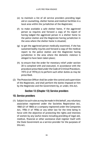 A LIFE FREE FROM VIOLENCE

(e) to maintain a list of all service providers providing legal
aid or counselling, shelter homes and medical facilities in a
local area within the jurisdiction of the Magistrate;
(f) to make available a safe shelter home, if the aggrieved
person so requires and forward a copy of his report of
having lodged the aggrieved person in a shelter home to
the police station and the Magistrate having jurisdiction in
the area where the shelter home is situated;
(g) to get the aggrieved person medically examined, if she has
sustained bodily injuries and forward a copy of the medical
report to the police station and the Magistrate having
jurisdiction in the area where the domestic violence is
alleged to have been taken place;
(h) to ensure that the order for monetary relief under section
20 is complied with and executed, in accordance with the
procedure prescribed under the Code of Criminal Procedure,
1973 (2 of 1974);(i) to perform such other duties as may be
prescribed.
(2) The Protection Ofﬁcer shall be under the control and supervision
of the Magistrate, and shall perform the duties imposed on him
by the Magistrate and the Government by, or under, this Act.

Section 13 (Chapter 13) Service providers
1O. Service providers
(1) Subject to such rules as may be made in this behalf, any voluntary
association registered under the Societies Registration Act,
1860 (21 of 1860) or a company registered under the Companies
Act, 1956 (1 of 1956) or any other law for the time being in
force with the objective of protecting the rights and interests
of women by any lawful means including providing of legal aid,
medical, ﬁnancial or other assistance shall register itself with
the State Government as a service provider for the purposes of
this Act.

84

 
