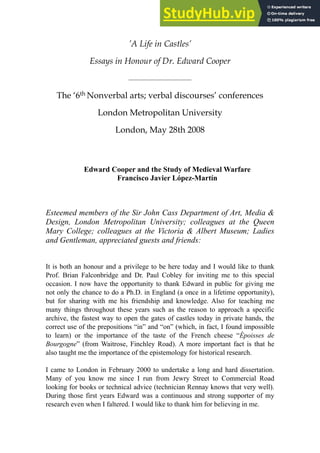 ’A Life in Castles’
Essays in Honour of Dr. Edward Cooper
!
The ‘6th Nonverbal arts; verbal discourses’ conferences
London Metropolitan University
London, May 28th 2008
!
!
!
Edward Cooper and the Study of Medieval Warfare
Francisco Javier López-Martín
!
!
!
Esteemed members of the Sir John Cass Department of Art, Media &
Design, London Metropolitan University; colleagues at the Queen
Mary College; colleagues at the Victoria & Albert Museum; Ladies
and Gentleman, appreciated guests and friends:
!
!
It is both an honour and a privilege to be here today and I would like to thank
Prof. Brian Falconbridge and Dr. Paul Cobley for inviting me to this special
occasion. I now have the opportunity to thank Edward in public for giving me
not only the chance to do a Ph.D. in England (a once in a lifetime opportunity),
but for sharing with me his friendship and knowledge. Also for teaching me
many things throughout these years such as the reason to approach a specific
archive, the fastest way to open the gates of castles today in private hands, the
correct use of the prepositions “in” and “on” (which, in fact, I found impossible
to learn) or the importance of the taste of the French cheese “Époisses de
Bourgogne” (from Waitrose, Finchley Road). A more important fact is that he
also taught me the importance of the epistemology for historical research.
!
I came to London in February 2000 to undertake a long and hard dissertation.
Many of you know me since I run from Jewry Street to Commercial Road
looking for books or technical advice (technician Rennay knows that very well).
During those first years Edward was a continuous and strong supporter of my
research even when I faltered. I would like to thank him for believing in me.
 