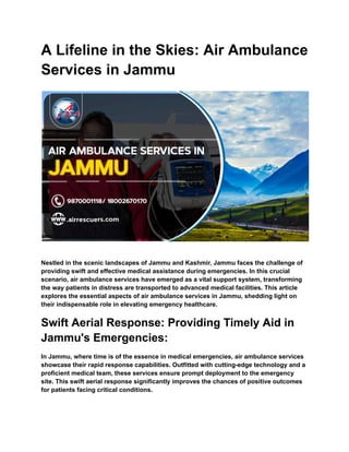 A Lifeline in the Skies: Air Ambulance
Services in Jammu
Nestled in the scenic landscapes of Jammu and Kashmir, Jammu faces the challenge of
providing swift and effective medical assistance during emergencies. In this crucial
scenario, air ambulance services have emerged as a vital support system, transforming
the way patients in distress are transported to advanced medical facilities. This article
explores the essential aspects of air ambulance services in Jammu, shedding light on
their indispensable role in elevating emergency healthcare.
Swift Aerial Response: Providing Timely Aid in
Jammu's Emergencies:
In Jammu, where time is of the essence in medical emergencies, air ambulance services
showcase their rapid response capabilities. Outfitted with cutting-edge technology and a
proficient medical team, these services ensure prompt deployment to the emergency
site. This swift aerial response significantly improves the chances of positive outcomes
for patients facing critical conditions.
 