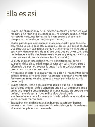 Ella es asi
• Ella es una chica no muy bella, de cabello oscuro y rizado, de ojos
marrones, no muy alta, es cariñosa, buena persona (aunque eso le
ha costado caro), usa lentes, no le gusta cogerse el pelo (casi
siempre lo trae suelto, esponjado y en la cara).
• Ella ha pasado por unas cuantas situaciones tristes pero también
alegres. Es un poco sensible, aunque a veces se sale de sus casillas
y se desquita con cualquiera, aunque últimamente he visto que se
está convirtiendo en una de esas personas que no pelea con nadie,
no defiende a nadie simplemente ella observa y se queda callada (
creo que sacando conclusiones sobre lo sucedido)
• Le gusta el color rosa pero se muere por el turquesa, como a
cualquier chico de su edad le gusta estar con sus amigos, pero a
diferencia de algunos jóvenes le gusta ir a la escuela aunque no
presta mucha atención en clase.
• A veces me entristece ya que a veces le pasan pensamientos por la
cabeza no muy cariñosos, pero sus amigos la ayudan a mantenerse
fuerte y con frente en alto (aunque a veces son ellos los que la
ponen así)
• Ella es extraña. Tiene algo así como un chip que no le permite
dañar a sus amigos (ósea si algún día uno de sus amigos se enoja
tanto que llegue a pegarle pegar ella sería incapaz de devolverle el
golpe), si uno de sus amigos le dice algo ofensivo ella
simplemente lo mira a los ojos y se queda callada, aunque algunas
veces le causa mucho daño.
• Sus padres son profesionales con buenos puestos en buenas
empresas, estrictos con respecto a la educación, más sin embargo
ella no es muy buena en la escuela
 