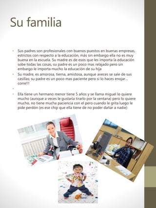 Su familia
• Sus padres son profesionales con buenos puestos en buenas empresas,
estrictos con respecto a la educación, más sin embargo ella no es muy
buena en la escuela. Su madre es de esos que les importa la educación
sobe todas las cosas, su padre es un poco mas relajado pero sin
embargo le importa mucho la educación de su hija
• Su madre, es amorosa, tierna, amistosa, aunque aveces se sale de sus
casillas; su padre es un poco mas paciente pero si lo haces enojar…
corre!!!
•
• Ella tiene un hermano menor tiene 5 años y se llama miguel lo quiere
mucho (aunque a veces le gustaría tirarlo por la ventana) pero lo quiere
mucho, no tiene mucha paciencia con el pero cuando le grita luego le
pide perdón (es ese chip que ella tiene de no poder dañar a nadie)
 