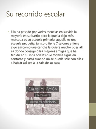 Su recorrido escolar
• Ella ha pasado por varias escuelas en su vida la
mayoría en su barrio pero la que la dejo más
marcada es su escuela primaria, aquella es una
escuela pequeña, tan solo tiene 7 salones y tiene
algo así como una cancha la quiere mucho pues allí
es donde consiguió las mejores amigas que ha
tenido en su vida con las que todavía sigue en
contacto y hasta cuando no se puede sale con ellas
a hablar así sea a la sala de su casa
 