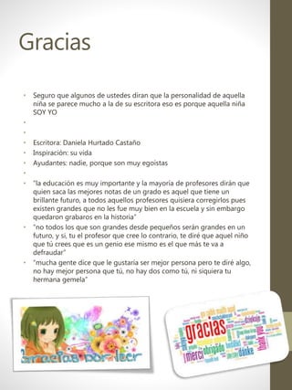 Gracias
• Seguro que algunos de ustedes diran que la personalidad de aquella
niña se parece mucho a la de su escritora eso es porque aquella niña
SOY YO
•
•
• Escritora: Daniela Hurtado Castaño
• Inspiración: su vida
• Ayudantes: nadie, porque son muy egoistas
•
• “la educación es muy importante y la mayoría de profesores dirán que
quien saca las mejores notas de un grado es aquel que tiene un
brillante futuro, a todos aquellos profesores quisiera corregirlos pues
existen grandes que no les fue muy bien en la escuela y sin embargo
quedaron grabaros en la historia”
• “no todos los que son grandes desde pequeños serán grandes en un
futuro, y si, tu el profesor que cree lo contrario, te diré que aquel niño
que tú crees que es un genio ese mismo es el que más te va a
defraudar”
• “mucha gente dice que le gustaría ser mejor persona pero te diré algo,
no hay mejor persona que tú, no hay dos como tú, ni siquiera tu
hermana gemela”
 