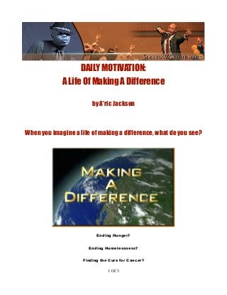 DAILY MOTIVATION:
A Life Of Making A Difference
by A'ric Jackson
When you imagine a life of making a difference, what do you see?
Ending Hunger?
Ending Homelessness?
Finding the Cure for Cancer?
1 Of 3
 