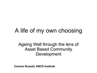 A life of my own choosing Ageing Well through the lens of Asset Based Community Development Cormac Russell, ABCD Institute 