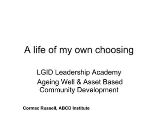 A life of my own choosing LGID Leadership Academy Ageing Well & Asset Based Community Development Cormac Russell, ABCD Institute 