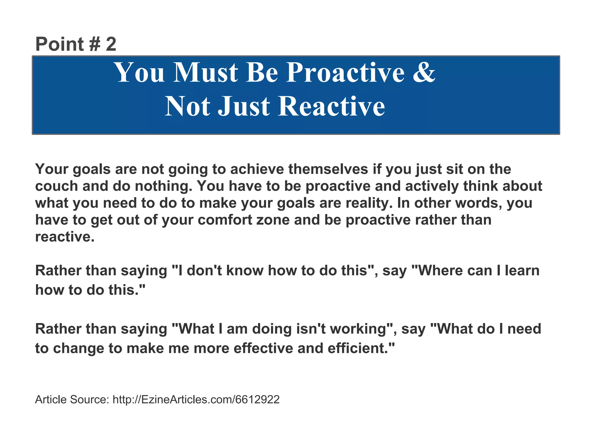 Point # 2
               You Must Be Proactive &
                  Not Just Reactive
Your goals are not going to achieve themselves if you just sit on the
couch and do nothing. You have to be proactive and actively think about
what you need to do to make your goals are reality. In other words, you
have to get out of your comfort zone and be proactive rather than
reactive.

Rather than saying "I don't know how to do this", say "Where can I learn
how to do this."

Rather than saying "What I am doing isn't working", say "What do I need
to change to make me more effective and efficient."


Article Source: http://EzineArticles.com/6612922
 