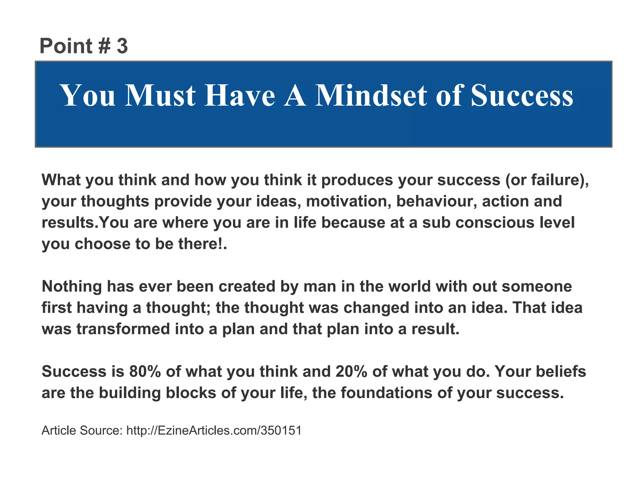 Point # 3

   You Must Have A Mindset of Success

What you think and how you think it produces your success (or failure),
your thoughts provide your ideas, motivation, behaviour, action and
results.You are where you are in life because at a sub conscious level
you choose to be there!.

Nothing has ever been created by man in the world with out someone
first having a thought; the thought was changed into an idea. That idea
was transformed into a plan and that plan into a result.

Success is 80% of what you think and 20% of what you do. Your beliefs
are the building blocks of your life, the foundations of your success.

Article Source: http://EzineArticles.com/350151
 
