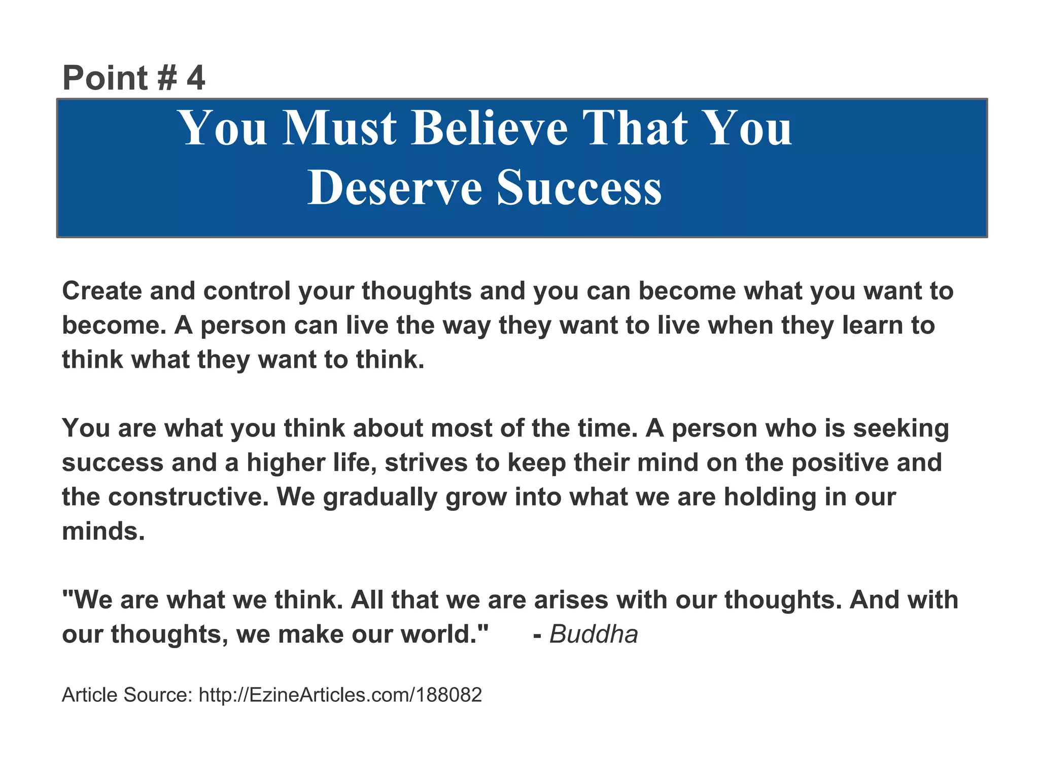 Point # 4
            You Must Believe That You
                 Deserve Success
Create and control your thoughts and you can become what you want to
become. A person can live the way they want to live when they learn to
think what they want to think.

You are what you think about most of the time. A person who is seeking
success and a higher life, strives to keep their mind on the positive and
the constructive. We gradually grow into what we are holding in our
minds.

"We are what we think. All that we are arises with our thoughts. And with
our thoughts, we make our world."      - Buddha

Article Source: http://EzineArticles.com/188082
 