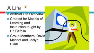 A Life  Artificial Life Overview Created for Models of Learning and Instruction taught by Dr. Cafolla Group Members: David Manset and Jaclyn Clark 