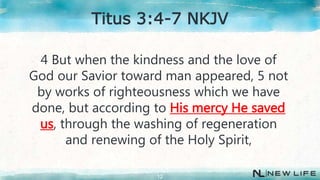 4 But when the kindness and the love of
God our Savior toward man appeared, 5 not
by works of righteousness which we have
done, but according to His mercy He saved
us, through the washing of regeneration
and renewing of the Holy Spirit,
12
Titus 3:4-7 NKJV
 