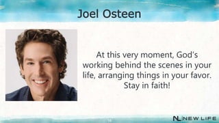 At this very moment, God’s
working behind the scenes in your
life, arranging things in your favor.
Stay in faith!
16
Joel Osteen
 