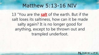 13 “You are the salt of the earth. But if the
salt loses its saltiness, how can it be made
salty again? It is no longer good for
anything, except to be thrown out and
trampled underfoot.
23
Matthew 5:13-16 NIV
 