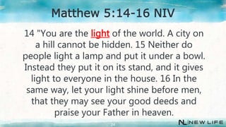 14 "You are the light of the world. A city on
a hill cannot be hidden. 15 Neither do
people light a lamp and put it under a bowl.
Instead they put it on its stand, and it gives
light to everyone in the house. 16 In the
same way, let your light shine before men,
that they may see your good deeds and
praise your Father in heaven.
24
Matthew 5:14-16 NIV
 